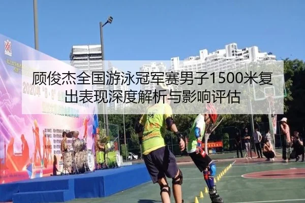 顾俊杰全国游泳冠军赛男子1500米复出表现深度解析与影响评估